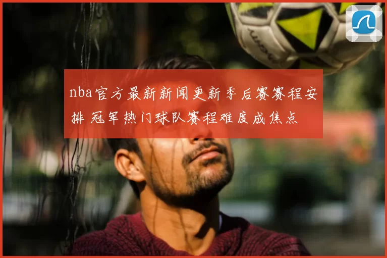 nba官方最新新闻更新季后赛赛程安排 冠军热门球队赛程难度成焦点