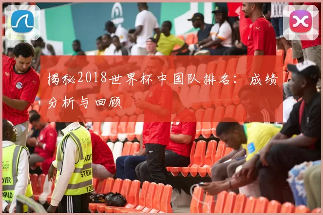 揭秘2018世界杯中国队排名：成绩分析与回顾