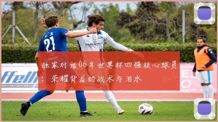 独家对话06年世界杯四强核心球员:荣耀背后的战术与泪水