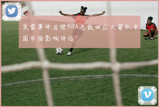 莫雷事件后续NBA总裁回应火箭队中国市场影响评估