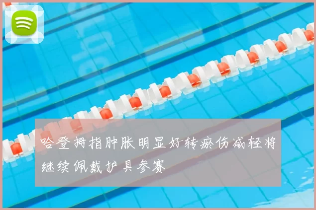 哈登拇指肿胀明显好转瘀伤减轻将继续佩戴护具参赛