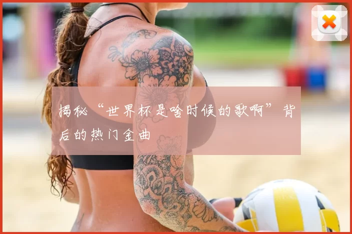 揭秘“世界杯是啥时候的歌啊”背后的热门金曲