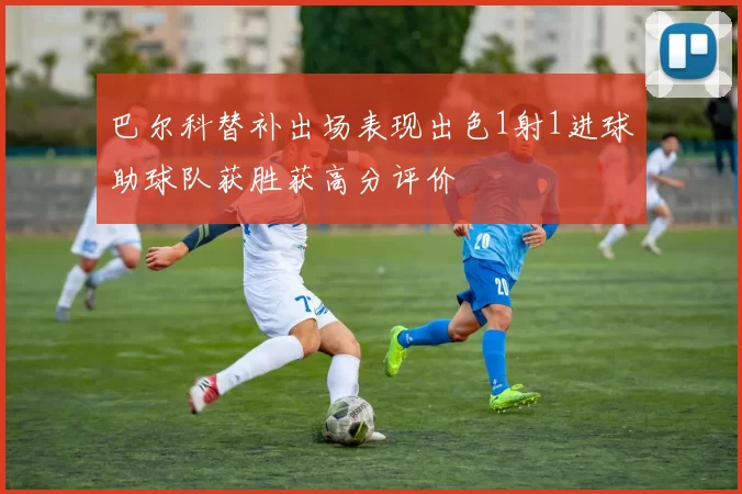巴尔科替补出场表现出色1射1进球助球队获胜获高分评价