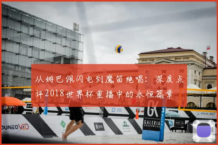 从姆巴佩闪电到魔笛绝唱:深度点评2018世界杯重播中的永恒篇章