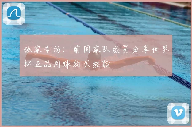 独家专访:前国家队成员分享世界杯正品用球购买经验