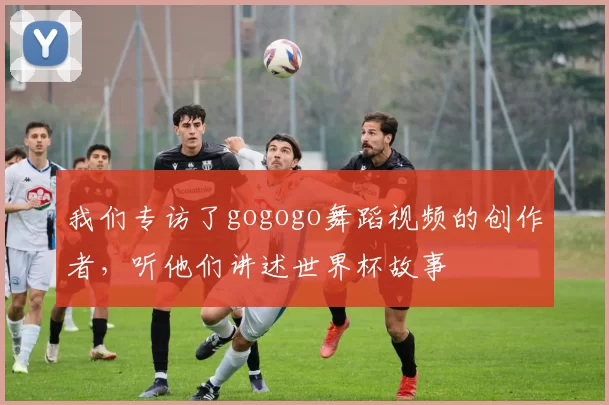 我们专访了gogogo舞蹈视频的创作者,听他们讲述世界杯故事