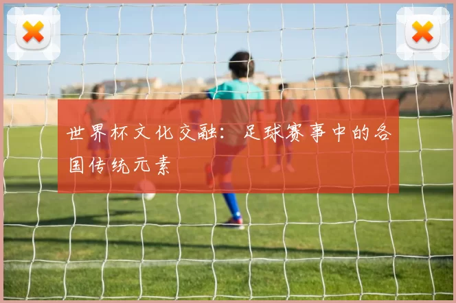 世界杯文化交融:足球赛事中的各国传统元素