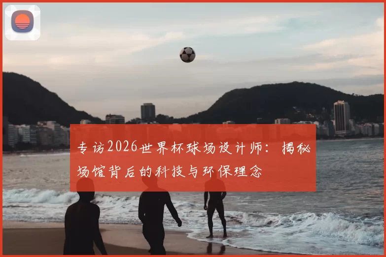 专访2026世界杯球场设计师:揭秘场馆背后的科技与环保理念