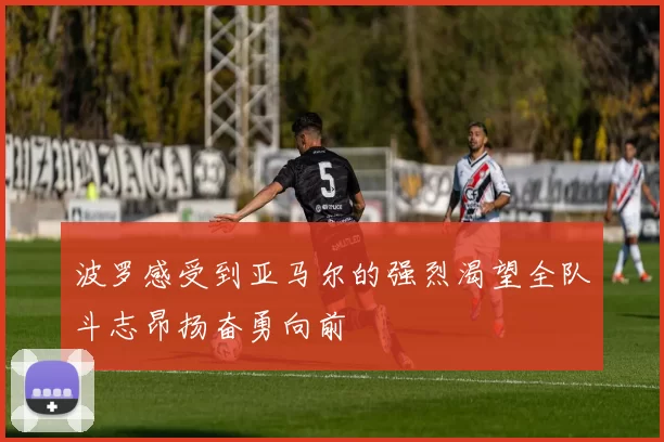 波罗感受到亚马尔的强烈渴望全队斗志昂扬奋勇向前