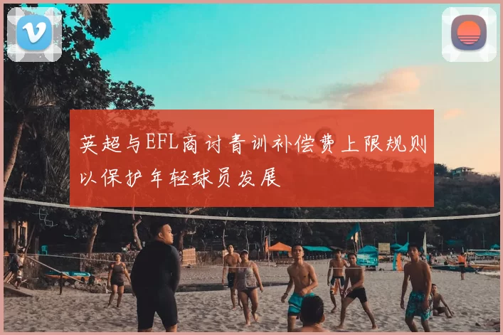 英超与EFL商讨青训补偿费上限规则以保护年轻球员发展